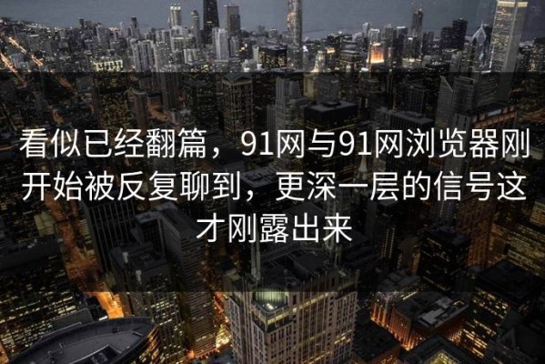 看似已经翻篇，91网与91网浏览器刚开始被反复聊到，更深一层的信号这才刚露出来