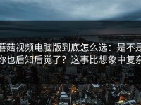 蘑菇视频电脑版到底怎么选：是不是你也后知后觉了？这事比想象中复杂