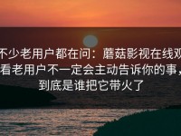 不少老用户都在问：蘑菇影视在线观看老用户不一定会主动告诉你的事，到底是谁把它带火了