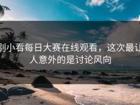 别小看每日大赛在线观看，这次最让人意外的是讨论风向