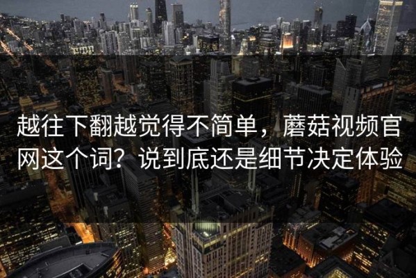 越往下翻越觉得不简单，蘑菇视频官网这个词？说到底还是细节决定体验