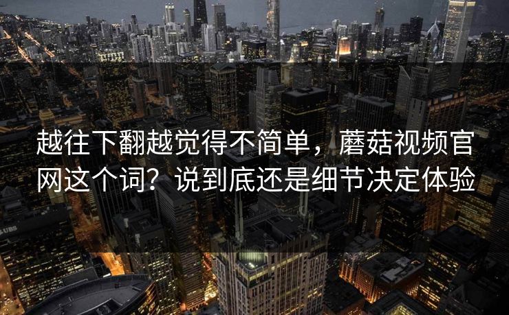 越往下翻越觉得不简单，蘑菇视频官网这个词？说到底还是细节决定体验