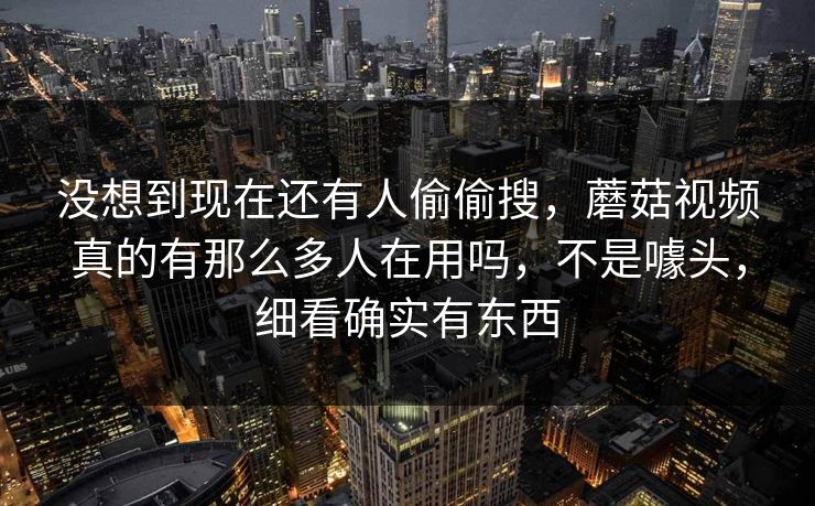 没想到现在还有人偷偷搜，蘑菇视频真的有那么多人在用吗，不是噱头，细看确实有东西